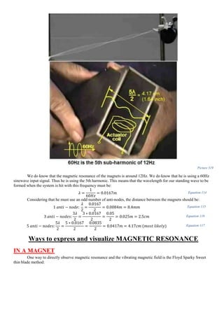Picture 319
We do know that the magnetic resonance of the magnets is around 12Hz. We do know that he is using a 60Hz
sinewave input signal. Thus he is using the 5th harmonic. This means that the wavelength for our standing wave to be
formed when the system is hit with this frequency must be:
𝜆 =
1
60𝐻𝑧
= 0.0167𝑚 Equation 114
Considering that he must use an odd number of anti-nodes, the distance between the magnets should be:
1 𝑎𝑛𝑡𝑖 − 𝑛𝑜𝑑𝑒:
𝜆
2
=
0.0167
2
= 0.0084𝑚 = 8.4𝑚𝑚 Equation 115
3 𝑎𝑛𝑡𝑖 − 𝑛𝑜𝑑𝑒𝑠:
3𝜆
2
=
3 ∗ 0.0167
2
=
0.05
2
= 0.025𝑚 = 2.5𝑐𝑚 Equation 116
5 𝑎𝑛𝑡𝑖 − 𝑛𝑜𝑑𝑒𝑠:
5𝜆
2
=
5 ∗ 0.0167
2
=
0.0835
2
= 0.0417𝑚 = 4.17𝑐𝑚 (𝑚𝑜𝑠𝑡 𝑙𝑖𝑘𝑒𝑙𝑦) Equation 117
Ways to express and visualize MAGNETIC RESONANCE
IN A MAGNET
One way to directly observe magnetic resonance and the vibrating magnetic field is the Floyd Sparky Sweet
thin blade method:
 