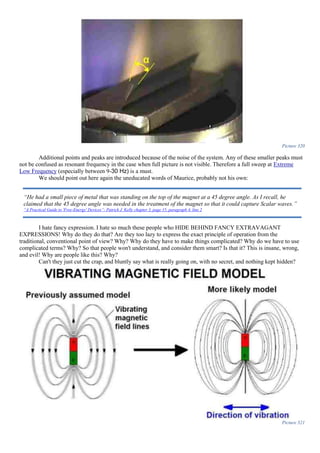 Picture 320
Additional points and peaks are introduced because of the noise of the system. Any of these smaller peaks must
not be confused as resonant frequency in the case when full picture is not visible. Therefore a full sweep at Extreme
Low Frequency (especially between 9-30 Hz) is a must.
We should point out here again the uneducated words of Maurice, probably not his own:
I hate fancy expression. I hate so much these people who HIDE BEHIND FANCY EXTRAVAGANT
EXPRESSIONS! Why do they do that? Are they too lazy to express the exact principle of operation from the
traditional, conventional point of view? Why? Why do they have to make things complicated? Why do we have to use
complicated terms? Why? So that people won't understand, and consider them smart? Is that it? This is insane, wrong,
and evil! Why are people like this? Why?
Can't they just cut the crap, and bluntly say what is really going on, with no secret, and nothing kept hidden?
Picture 321
“He had a small piece of metal that was standing on the top of the magnet at a 45 degree angle. As I recall, he
claimed that the 45 degree angle was needed in the treatment of the magnet so that it could capture Scalar waves.”
“A Practical Guide to 'Free-Energy' Devices”- Patrick J. Kelly chapter 3, page 15, paragraph 4, line 2
 