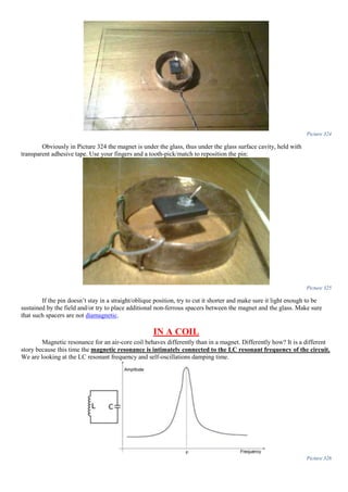 Picture 324
Obviously in Picture 324 the magnet is under the glass, thus under the glass surface cavity, held with
transparent adhesive tape. Use your fingers and a tooth-pick/match to reposition the pin:
Picture 325
If the pin doesn’t stay in a straight/oblique position, try to cut it shorter and make sure it light enough to be
sustained by the field and/or try to place additional non-ferrous spacers between the magnet and the glass. Make sure
that such spacers are not diamagnetic.
IN A COIL
Magnetic resonance for an air-core coil behaves differently than in a magnet. Differently how? It is a different
story because this time the magnetic resonance is intimately connected to the LC resonant frequency of the circuit.
We are looking at the LC resonant frequency and self-oscillations damping time.
Picture 326
 