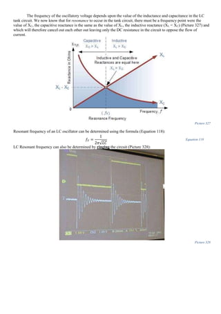 The frequency of the oscillatory voltage depends upon the value of the inductance and capacitance in the LC
tank circuit. We now know that for resonance to occur in the tank circuit, there must be a frequency point were the
value of XC, the capacitive reactance is the same as the value of XL, the inductive reactance (XL = XC) (Picture 327) and
which will therefore cancel out each other out leaving only the DC resistance in the circuit to oppose the flow of
current.
Picture 327
Resonant frequency of an LC oscillator can be determined using the formula (Equation 118):
𝑓𝑇 =
1
2𝜋√𝐿𝐶
Equation 118
LC Resonant frequency can also be determined by ringing the circuit (Picture 328):
Picture 328
 
