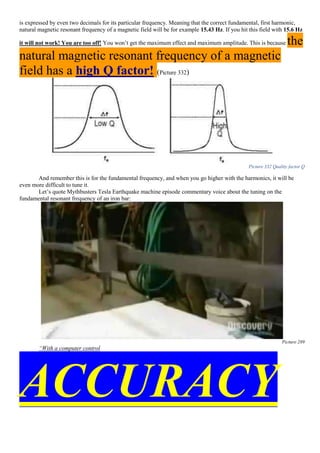 is expressed by even two decimals for its particular frequency. Meaning that the correct fundamental, first harmonic,
natural magnetic resonant frequency of a magnetic field will be for example 15.43 Hz. If you hit this field with 15.6 Hz
it will not work! You are too off! You won’t get the maximum effect and maximum amplitude. This is because the
natural magnetic resonant frequency of a magnetic
field has a high Q factor! (Picture 332)
Picture 332 Quality factor Q
And remember this is for the fundamental frequency, and when you go higher with the harmonics, it will be
even more difficult to tune it.
Let’s quote Mythbusters Tesla Earthquake machine episode commentary voice about the tuning on the
fundamental resonant frequency of an iron bar:
Picture 289
“With a computer control
ACCURACY
 