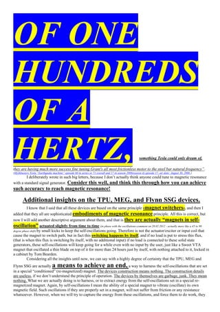 OF ONE
HUNDREDS
OF A
HERTZ, something Tesla could only dream of,
they are having much more success fine tuning Grant's all most frictionless motor to the steel bar natural frequency”.
(Mythbusters Tesla “Earthquake machine” episode 60 in series or 71 overall and 17 in season 2006(season 4) episode 17, air date: August 30, 2006 )
I deliberately wrote in such big letters, because I don’t actually think anyone could tune to magnetic resonance
with a standard signal generator. Consider this well, and think this through how you can achieve
such accuracy to reach magnetic resonance!
Additional insights on the TPU, MEG, and Flynn SSG devices.
I know that I said that all these devices are based on the same principle -magnet switchers-, and then I
added that they all are sophisticated embodiments of magnetic resonance principle. All this is correct, but
now I will add another descriptive argument about them, and that is they are actually “magnets in self-
oscillation” actuated slightly from time to time (in phase with the oscillations-comment on 20.02.2012 - actually more like a 45 to 90
degree phase shift) by small kicks to keep the self-oscillations going. Therefore is not the actuator/exciter or input coil that
cause the magnet to switch path, but in fact this switching happens by itself, and if no load is put to stress this flux,
(that is when this flux is switching by itself, with no additional input) if no load is connected to these solid state
generators, these self-oscillations will keep going for a while even with no input by the user, just like a Sweet VTA
magnet that oscillated a thin blade on top of it for more than 24 hours just by itself, with nothing attached to it, locked in
a cabinet by Tom Bearden.
Considering all the insights until now, we can say with a highly degree of certainty that the TPU, MEG and
Flynn SSG are actually a means to achieve an end, a way to harness the self-oscillations that are set
in a special “conditioned” (re-magnetized) magnet. The devices construction means nothing. The construction details
are useless, if we don’t understand the principle of operation. The devices by themselves are garbage, junk. They mean
nothing. What we are actually doing is to harness, or to extract energy from the self-oscillations set in a special re-
magnetized magnet. Again, by self-oscillations I mean the ability of a special magnet to vibrate (oscillate) its own
magnetic field. Such oscillations if they are properly set in a magnet, will not suffer from friction or any resistance
whatsoever. However, when we will try to capture the energy from these oscillations, and force them to do work, they
 