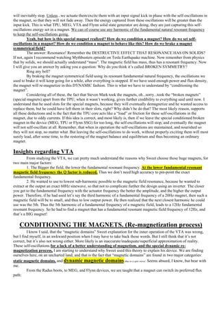 will inevitably stop. Unless...we actuate them/excite them with an input signal kick in phase with the self-oscillations in
the magnet, so that they will not fade away. Then the energy captured from these oscillations will be greater than the
input kick. This is what TPU, MEG, VTA and Flynn solid state generator are doing, they are just capturing this self-
oscillations energy set in a magnet. We can of course use any harmonic of the fundamental natural resonant frequency
to keep the self-oscillations going.
Yeah, but how is this special magnet realized? How do we condition a magnet? How do we set self-
oscillations in a magnet? How do we condition a magnet to behave like this? How do we brake a magnet
symmetrical field?
The answer: Resonance! Remember the DESTRUCTIVE EFFECT THAT RESONANCE HAS ON SOLIDS?
If not, again I recommend watching Mythbusters episode on Tesla Earthquake machine. Now remember from physics
that by solids, we should actually understand “mass”. The magnetic field has mass, thus has a resonant frequency. Now
I will give you an answer by asking you a question: Why do you think it’s called BROKEN SYMMETRY?
Ring any bell?
By braking the magnet symmetrical field using its resonant fundamental natural frequency, the oscillations we
used to brake it will keep going for a while, after everything is stopped. If we have used enough power and flux density,
the magnet will re-magnetize in this DYNAMIC fashion. This is what we have to understand by “conditioning the
magnet”.
Considering all of these, the fact that Steven Mark took the magnets, oh...sorry...took the “broken magnets”
(special magnets) apart from the TPU, when it wasn’t working, gives further credibility to everything said until now. I
understand that he used slots for the special magnets, because they will eventually demagnetize and he wanted access to
replace them, but he could have left them in their slots, right? Why didn’t he do that? The most likely reason, supports
all these deductions and is the fact that the TPU core acts like a “load” or friction for these self-oscillations in the
magnet, due to eddy currents. If this idea is correct, and most likely is, then if we leave the special conditioned broken
magnet in the device (MEG, TPU or Flynn SSG) for too long, the self-oscillations will stop, and eventually the magnet
will not self-oscillate at all. Remember, that when in operation the self-oscillations are maintained, and nourished so
they will not stop, no matter what. But leaving the self-oscillations to do work, without properly exciting them will most
surely lead, after some time, to the restoring of the magnet balance and equilibrium and thus becoming an ordinary
magnet.
Insights regarding VTA
From studying the VTA, we can pretty much understand the reasons why Sweet choose those huge magnets, for
two main major factors:
1. The Bigger the field, the lower the fundamental resonant frequency. At the lower fundamental resonant
magnetic field frequency the Q factor is reduced. Thus we don’t need high accuracy to pin-point the exact
fundamental frequency.
2. He wanted to use to lowest sub-harmonic possible to the magnetic field resonance, because he wanted to
extract at the output an exact 60Hz sinewave, so that not to complicate further the design using an inverter. The closer
you get to the fundamental frequency with the actuator frequency the better the amplitude, and the higher the output
power. Therefore, if he had used let’s say the third harmonic of a fundamental frequency of a 20Hz magnet, then such a
magnetic field will be to small, and thus to low output power. He then realized that the next closest harmonic he could
use was the 5th. Thus the 5th harmonic of a fundamental frequency of a magnetic field, leads to a 12Hz fundamental
resonant frequency. So he had to find a magnet that has a fundamental resonant magnetic field frequency of 12Hz, and
that’s a BIG magnet!
CONDITIONING THE MAGNETS. (Re-magnetization process)
I know I said, that the “magnetic domains” Sweet explanation for the inner operation of the VTA was wrong,
but I find myself, in an awkward position when I may have to take back those words. But I still think that it’s not
correct, but it’s also not wrong either. More likely is an inaccurate/inadequate/superficial approximation of reality.
These self-oscillations for a lack of a better understanding of magnetism, and the special dynamic re-
magnetization process, I am starting to understand why Sweet used this theory to explain his device. We are finding
ourselves here, on an uncharted land, and that is the fact that “magnetic domains” are found in two major categories:
static magnetic domains, and dynamic magnetic domains(due to a spin wave). Seems absurd, I know, but bear with
me.
From the Radus boots, to MEG, and Flynn devices, we are taught that a magnet can switch its preferred flux
path:
 