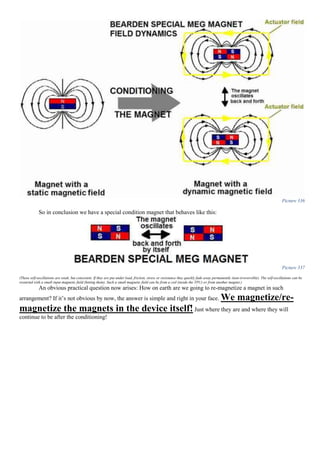 Picture 336
So in conclusion we have a special condition magnet that behaves like this:
Picture 337
(These self-oscillations are weak, but consistent. If they are put under load, friction, stress or resistance they quickly fade away permanently (non-irreversible). The self-oscillations can be
restarted with a small input magnetic field (hitting them). Such a small magnetic field can be from a coil (inside the TPU) or from another magnet.)
An obvious practical question now arises: How on earth are we going to re-magnetize a magnet in such
arrangement? If it’s not obvious by now, the answer is simple and right in your face. We magnetize/re-
magnetize the magnets in the device itself!Just where they are and where they will
continue to be after the conditioning!
 