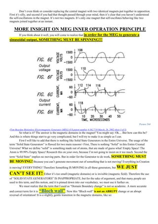Don’t even think or consider replacing the central magnet with two identical magnets put together in opposition.
First it’s silly, and second if you had that thought passed through your mind, then it’s clear that you haven’t understood
the self-oscillations in the magnet. It’s not two magnets. It’s only one magnet that self-oscillates behaving like two
magnets joined together at an instant.
MORE INSIGHT ON MEG INNER OPERATION PRINCIPLE
If you think about it well, you will come to realize that in order for the MEG to generate a
sinusoidal output, SOMETHING MUST BE SPINNING!!!
Picture 344
(Tom Bearden Motionless Electromagnetic Generator (MEG) (US patent number 6.362.718 March, 26, 2002 sheet 3 of 5)
So what is it? The answer is the magnetic domains in the magnet! You might say: Ok.... But how can this be?
And this is where things start to go very complicated, but I will try to make it as simple as I can.
First I will like to add that there is nothing like Solid State Generators in the Entire Universe. The usage of the
term “Solid State Generators” is flawed for two main reasons> First, There is nothing “Solid” in this Entire Created
Universe! What we define “solid” is something made out of atoms, that are made of guess what! Empty Space! The
Atom is 99.99% Empty Space! Research this on your own, because I’m not going to insist on it too much. Second the
term “Solid State” implies no moving parts. But in order for the Generator to do work, SOMETHING MUST
BE MOVING! Because you can’t generate movement out of something that is not moving! Everything in Creation
is moving! EVERYTHING! Therefore Something IS MOVING in all these generators, but WE JUST
CAN’T SEE IT! Either it’s too small (magnetic domains) or is invisible (magnetic field). Therefore the use
of “SOLID STATE GENERATORS” IS INAPPROPRIATE, but for the sake of argument, and that many people are
used to this term, and this notion, and it is pinned down into our vocabulary, we must use it further on.
We must realize that the term that I used as “Domain Boundary change” is not so academic. A more accurate
and correct term for it is “Bloch wall”. Now this “Bloch wall” is not an ABRUPT change or an abrupt
reversal of orientation! It is a slightly gentle transition in the magnetic domains, like so:
 