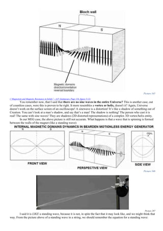 Picture 345
(“Magnetism and Magnetic Resonance in Solids” - A.P. Guimaraes, Page 134, figure 5.12)
You remember now, that I said that there are no sine waves in the entire Universe? This is another case, out
of countless cases, were this is proven to be right. It more resembles a vortex or helix, doesn't it? Again, Universe
doesn’t work on the surface screen of an oscilloscope! A sinewave is a distortion! It’s like a shadow of something out of
Creation. You can’t look at a man’s shadow, and say that’s a man! The shadow is nothing! The person who cast it is
real! The same with sine waves! They are shadows (2D distorted representations) of a complex 3D vortex/helix entity.
In our MEG case, the above picture is still not accurate. What happens is that a wave that is spinning is formed
between the walls of the magnet (like a standing wave):
Picture 346
Picture 297
I said it is LIKE a standing wave, because it is not, in spite the fact that it may look like, and we might think that
way. From the picture above of a standing wave in a string, we should remember the equation for a standing wave:
 