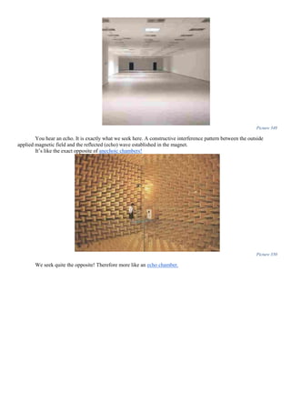 Picture 349
You hear an echo. It is exactly what we seek here. A constructive interference pattern between the outside
applied magnetic field and the reflected (echo) wave established in the magnet.
It’s like the exact opposite of anechoic chambers!
Picture 350
We seek quite the opposite! Therefore more like an echo chamber.
 