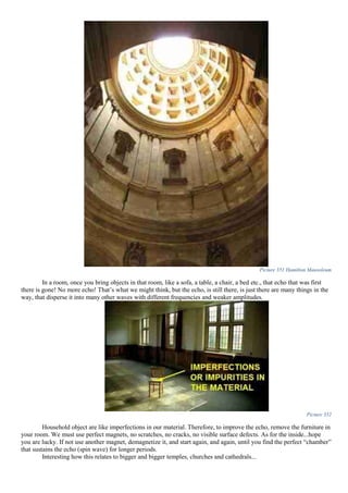 Picture 351 Hamilton Mausoleum
In a room, once you bring objects in that room, like a sofa, a table, a chair, a bed etc., that echo that was first
there is gone! No more echo! That’s what we might think, but the echo, is still there, is just there are many things in the
way, that disperse it into many other waves with different frequencies and weaker amplitudes.
Picture 352
Household object are like imperfections in our material. Therefore, to improve the echo, remove the furniture in
your room. We must use perfect magnets, no scratches, no cracks, no visible surface defects. As for the inside...hope
you are lucky. If not use another magnet, demagnetize it, and start again, and again, until you find the perfect “chamber”
that sustains the echo (spin wave) for longer periods.
Interesting how this relates to bigger and bigger temples, churches and cathedrals...
 