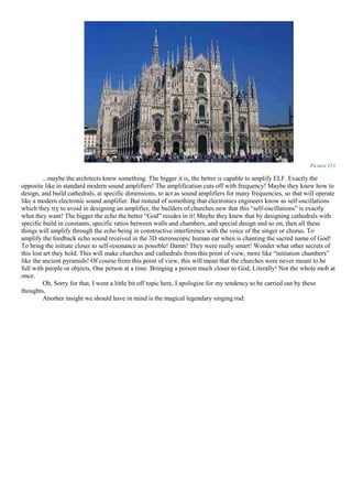 Picture 353
...maybe the architects knew something. The bigger it is, the better is capable to amplify ELF. Exactly the
opposite like in standard modern sound amplifiers! The amplification cuts off with frequency! Maybe they knew how to
design, and build cathedrals, at specific dimensions, to act as sound amplifiers for many frequencies, so that will operate
like a modern electronic sound amplifier. But instead of something that electronics engineers know as self-oscillations
which they try to avoid in designing an amplifier, the builders of churches new that this “self-oscillations” is exactly
what they want! The bigger the echo the better “God” resides in it! Maybe they knew that by designing cathedrals with
specific build in constants, specific ratios between walls and chambers, and special design and so on, then all these
things will amplify through the echo being in constructive interference with the voice of the singer or chorus. To
amplify the feedback echo sound received in the 3D stereoscopic human ear when is chanting the sacred name of God!
To bring the initiate closer to self-resonance as possible! Damn! They were really smart! Wonder what other secrets of
this lost art they hold. This will make churches and cathedrals from this point of view, more like “initiation chambers”
like the ancient pyramids! Of course from this point of view, this will mean that the churches were never meant to be
full with people or objects. One person at a time. Bringing a person much closer to God, Literally! Not the whole mob at
once.
Oh, Sorry for that, I went a little bit off topic here, I apologize for my tendency to be carried out by these
thoughts.
Another insight we should have in mind is the magical legendary singing rod:
 