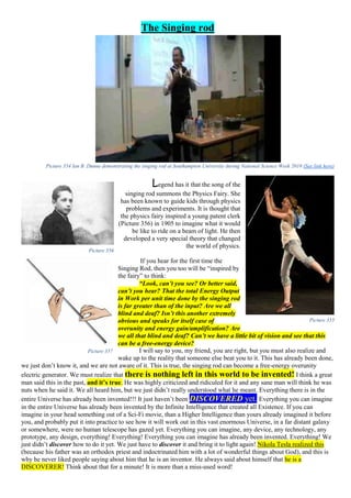 The Singing rod
Picture 354 Ian B. Dunne demonstrating the singing rod at Southampton University during National Science Week 2010 (See link here)
Legend has it that the song of the
singing rod summons the Physics Fairy. She
has been known to guide kids through physics
problems and experiments. It is thought that
the physics fairy inspired a young patent clerk
(Picture 356) in 1905 to imagine what it would
be like to ride on a beam of light. He then
developed a very special theory that changed
the world of physics.
If you hear for the first time the
Singing Rod, then you too will be “inspired by
the fairy” to think:
“Look, can’t you see? Or better said,
can’t you hear? That the total Energy Output
in Work per unit time done by the singing rod
is far greater than of the input? Are we all
blind and deaf? Isn’t this another extremely
obvious and speaks for itself case of
overunity and energy gain/amplification? Are
we all that blind and deaf? Can’t we have a little bit of vision and see that this
can be a free-energy device?
I will say to you, my friend, you are right, but you must also realize and
wake up to the reality that someone else beat you to it. This has already been done,
we just don’t know it, and we are not aware of it. This is true, the singing rod can become a free-energy overunity
electric generator. We must realize that there is nothing left in this world to be invented! I think a great
man said this in the past, and it’s true. He was highly criticized and ridiculed for it and any sane man will think he was
nuts when he said it. We all heard him, but we just didn’t really understood what he meant. Everything there is in the
entire Universe has already been invented!!! It just haven’t been DISCOVERED yet. Everything you can imagine
in the entire Universe has already been invented by the Infinite Intelligence that created all Existence. If you can
imagine in your head something out of a Sci-Fi movie, than a Higher Intelligence than yours already imagined it before
you, and probably put it into practice to see how it will work out in this vast enormous Universe, in a far distant galaxy
or somewhere, were no human telescope has gazed yet. Everything you can imagine, any device, any technology, any
prototype, any design, everything! Everything! Everything you can imagine has already been invented. Everything! We
just didn’t discover how to do it yet. We just have to discover it and bring it to light again! Nikola Tesla realized this
(because his father was an orthodox priest and indoctrinated him with a lot of wonderful things about God), and this is
why he never liked people saying about him that he is an inventor. He always said about himself that he is a
DISCOVERER! Think about that for a minute! It is more than a miss-used word!
Picture 356
Picture 355
Picture 357
 