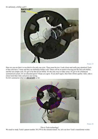 It's definitely a bifilar coil!!!
Picture 25
Here we can see that it is too thick to be only one wire. There must be two. Look closer and really pay attention! Each
of the coils have 7 turns and they are definitely bifilar coils! There will be no point in having just the left coils bifilar,
and the rest simple coils. It's got to be that all are bifilar. It's the only way to make sense. It's got to be a balanced
symmetrical system. It's an educated guess! I hope you agree. If you don't agree, then find a better quality video, take a
closer look than I did, and prove me wrong.
So let's summarize what we DO KNOW so far:
Picture 26
This is Tesla technology!
We need to study Tesla’s patent number 381,970 in the minutest detail. So, let's see how Tesla’s transformer works:
 