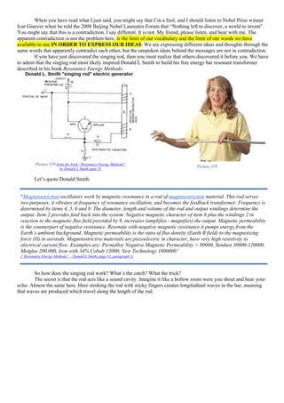 When you have read what I just said, you might say that I’m a fool, and I should listen to Nobel Prize winner
Ivar Giaever when he told the 2008 Beijing Nobel Laureates Forum that “Nothing left to discover, a world to invent”.
You might say that this is a contradiction. I say different. It is not. My friend, please listen, and bear with me. The
apparent contradiction is not the problem here, is the limit of our vocabulary and the limit of our words we have
available to use IN ORDER TO EXPRESS OUR IDEAS. We are expressing different ideas and thoughts through the
same words that apparently contradict each other, but the unspoken ideas behind the messages are not in contradiction.
If you have just discovered the singing rod, then you must realize that others discovered it before you. We have
to admit that the singing rod most likely inspired Donald L Smith to build his free energy bar resonant transformer
described in his book Resonance Energy Methods:
Picture 358 from the book “Resonance Energy Methods”
by Donald L Smith page 31
Picture 359
Let’s quote Donald Smith:
So how does the singing rod work? What’s the catch? What the trick?
The secret is that the rod acts like a sound cavity. Imagine it like a hollow room were you shout and hear your
echo. Almost the same here. Here stroking the rod with sticky fingers creates longitudinal waves in the bar, meaning
that waves are produced which travel along the length of the rod.
“Magnetostriction oscillators work by magnetic resonance in a rod of magnetostriction material. This rod serves
two purposes, it vibrates at frequency of resonance oscillation, and becomes the feedback transformer. Frequency is
determined by items 4, 5, 6 and 8. The diameter, length and volume of the rod and output windings determine the
output. Item 2 provides feed back into the system. Negative magnetic character of item 8 plus the windings 2 in
reaction to the magnetic flux field provided by 9, increases (amplifies - magnifies) the output. Magnetic permeability
is the counterpart of negative resistance. Resonate with negative magnetic resistance it pumps energy from the
Earth’s ambient background. Magnetic permeability is the ratio of flux density (Earth B field) to the magnetizing
force (H) in oersteds. Magnetostrictive materials are piezoelectric in character, have very high resistivity to
electrical current flow. Examples are: Permalloy Negative Magnetic Permeability > 80000, Sendust 30000-120000,
Metglas 200.000, Iron with 34% Cobalt 13000, New Technology 1000000”
(“Resonance Energy Methods” – Donald L Smith, page 31, paragraph 1)
 