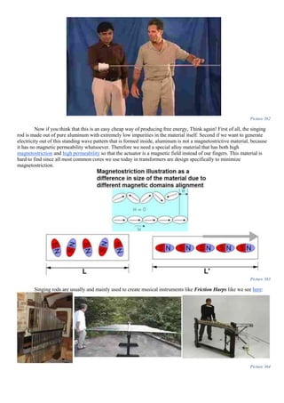 Picture 362
Now if you think that this is an easy cheap way of producing free energy, Think again! First of all, the singing
rod is made out of pure aluminum with extremely low impurities in the material itself. Second if we want to generate
electricity out of this standing wave pattern that is formed inside, aluminum is not a magnetostrictive material, because
it has no magnetic permeability whatsoever. Therefore we need a special alloy material that has both high
magnetostriction and high permeability so that the actuator is a magnetic field instead of our fingers. This material is
hard to find since all most common cores we use today in transformers are design specifically to minimize
magnetostriction.
Picture 363
Singing rods are usually and mainly used to create musical instruments like Friction Harps like we see here:
Picture 364
 