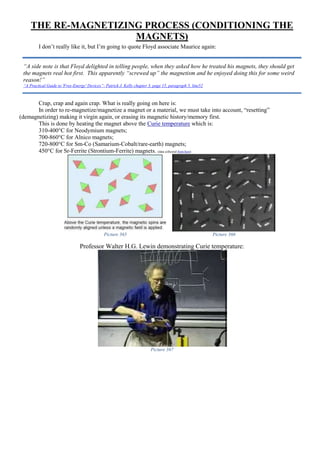 THE RE-MAGNETIZING PROCESS (CONDITIONING THE
MAGNETS)
I don’t really like it, but I’m going to quote Floyd associate Maurice again:
Crap, crap and again crap. What is really going on here is:
In order to re-magnetize/magnetize a magnet or a material, we must take into account, “resetting”
(demagnetizing) making it virgin again, or erasing its magnetic history/memory first.
This is done by heating the magnet above the Curie temperature which is:
310-400°C for Neodymium magnets;
700-860°C for Alnico magnets;
720-800°C for Sm-Co (Samarium-Cobalt/rare-earth) magnets;
450°C for Sr-Ferrite (Strontium-Ferrite) magnets. (data collected from here)
Picture 365 Picture 366
Professor Walter H.G. Lewin demonstrating Curie temperature:
Picture 367
“A side note is that Floyd delighted in telling people, when they asked how he treated his magnets, they should get
the magnets real hot first. This apparently “screwed up” the magnetism and he enjoyed doing this for some weird
reason!”
“A Practical Guide to 'Free-Energy' Devices”- Patrick J. Kelly chapter 3, page 15, paragraph 5, line52
 