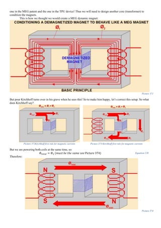 one in the MEG patent and the one in the TPU device! Thus we will need to design another core (transformer) to
condition the magnets.
This is how we thought we would create a MEG dynamic magnet:
Picture 371
But pour Kirchhoff turns over in his grave when he sees this! So to make him happy, let’s correct this setup. So what
does Kirchhoff say?
Picture 372Kirchhoff first rule for magnetic currents Picture 373 Kirchhoff first rule for magnetic currents
But we are powering both coils at the same time, so:
𝛷𝑡𝑜𝑡𝑎𝑙 = 𝛷2 (𝑚𝑢𝑠𝑡 𝑏𝑒 𝑡ℎ𝑒 𝑠𝑎𝑚𝑒 𝑠𝑒𝑒 Picture 374) Equation 120
Therefore:
Picture 374
 