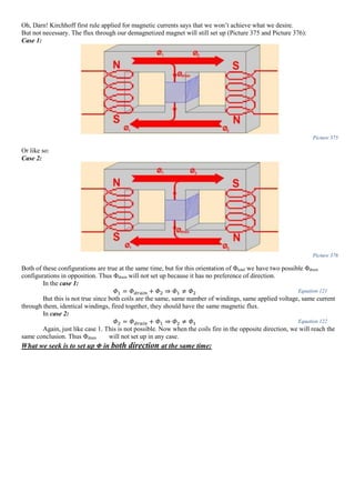 Oh, Darn! Kirchhoff first rule applied for magnetic currents says that we won’t achieve what we desire.
But not necessary. The flux through our demagnetized magnet will still set up (Picture 375 and Picture 376):
Case 1:
Picture 375
Or like so:
Case 2:
Picture 376
Both of these configurations are true at the same time, but for this orientation of Φtotal we have two possible Φdrain
configurations in opposition. Thus Φdrain will not set up because it has no preference of direction.
In the case 1:
𝛷1 = 𝛷 𝑑𝑟𝑎𝑖𝑛 + 𝛷2 ⇒ 𝛷1 ≠ 𝛷2 Equation 121
But this is not true since both coils are the same, same number of windings, same applied voltage, same current
through them, identical windings, fired together, they should have the same magnetic flux.
In case 2:
𝛷2 = 𝛷 𝑑𝑟𝑎𝑖𝑛 + 𝛷1 ⇒ 𝛷2 ≠ 𝛷1 Equation 122
Again, just like case 1. This is not possible. Now when the coils fire in the opposite direction, we will reach the
same conclusion. Thus Φdrain will not set up in any case.
What we seek is to set up Φ in both direction at the same time:
 