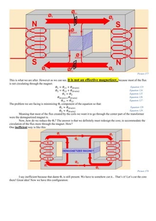 Picture 377
This is what we are after. However as we can see, it is not an effective magnetizer, because most of the flux
is not circulating through the magnet:
𝛷1 = 𝛷 𝑐1 + 𝛷 𝑑𝑟𝑎𝑖𝑛1 Equation 123
𝛷2 = 𝛷 𝑐2 + 𝛷 𝑑𝑟𝑎𝑖𝑛2 Equation 124
𝛷1 = 𝛷2 Equation 125
𝛷 𝑑𝑟𝑎𝑖𝑛1= 𝛷 𝑑𝑟𝑎𝑖𝑛2 Equation 126
𝛷 𝑐1 = 𝛷 𝑐2 Equation 127
The problem we are facing is minimizing Φc component of the equation so that:
𝛷1 ≈ 𝛷 𝑑𝑟𝑎𝑖𝑛1 Equation 128
𝛷2 ≈ 𝛷 𝑑𝑟𝑎𝑖𝑛2 Equation 129
Meaning that most of the flux created by the coils we want it to go through the center part of the transformer
were the demagnetized magnet is.
Now, how do we reduce the Φc? The answer is that we definitely must redesign the core, to accommodate the
circulation of the flux more through the magnet. How?
One inefficient way is like this:
Picture 378
I say inefficient because that damn Φc is still present. We have to somehow cut it... That’s it! Let’s cut the core
there! Great idea! Now we have this configuration:
 