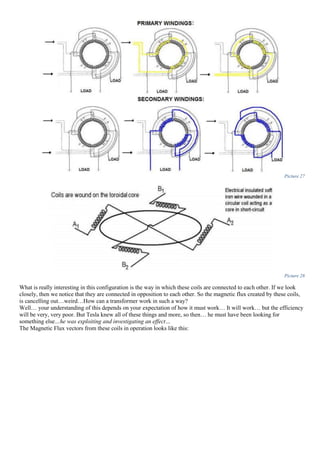 Picture 27
Picture 28
What is really interesting in this configuration is the way in which these coils are connected to each other. If we look
closely, then we notice that they are connected in opposition to each other. So the magnetic flux created by these coils,
is cancelling out…weird…How can a transformer work in such a way?
Well… your understanding of this depends on your expectation of how it must work… It will work… but the efficiency
will be very, very poor. But Tesla knew all of these things and more, so then… he must have been looking for
something else…he was exploiting and investigating an effect…
The Magnetic Flux vectors from these coils in operation looks like this:
 
