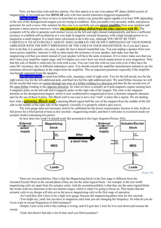 Now, we have four coils and two options. Our first option is to use a two-phase 90° phase shifted system of
magnetizing, or we could use four BIFILAR coils with four mosfet transistors triggered sequentially.
In the first case we have to have in mind that we need a very powerful signal capable of at least 50W depending
of the size of the demagnetized magnet you are trying to condition. Also you need a very accurate, stable, and precise
generator for such a wave. One solution for this case is to carefully use you power amplifier from your speakers and
generate a stereo precise sinewave, where one channel is phase shifted from the other sinewave with 90°. The
computer will be able to generate such distinct waves on the left and right channel independently and have a sufficient
accuracy to establish self-oscillations at a very high Q magnetic resonant frequency with a high enough power to re-
magnetize a small magnet. It is much more convenient to do it this way, although YOU MUST BE VERY
CAREFULLY TO ACCURATELY ADJUST AND CALIBRATE THE OUTPUT IMPEDANCE OF YOUR POWER
AMPLIFIER WITH THE INPUT IMPEDANCE OF THE COILS IN YOUR MAGNETIZER. So if you don’t know
how to do that, it is actually very easy, in spite the fact it doesn't sound that way. You just unplug a speaker from your
stereo power amplifier, measure it with an ohm-meter the resistance of your speaker, and make sure that the
magnetizing coil that you attach instead of your speaker will have the same resistance. If it is lower make sure that you
don’t burn your amplifier output stage, and if it higher you won’t have too much output power in your magnetizer. Note
that this rule of thumb is valid only for coils with a core. You can’t test this with air core coils even if they have the
same DC resistance, due to different inductance value. You should consult the amplifier manufacturer manual to see the
minimum allowed impedance at the output from the amplifier. This an important parameter especially if the amplifier
was bought separated from the speakers.
In the second case we need four bifilar coils, meaning a total of eight coils. Two for the left toroid, two for the
right toroid, two for the left additional pole, and final two for the right additional pole. We need bifilar, because we will
hit the mosfet that turns on current through one wire of a bifilar winding in a direction and then hit the second wire of
the same bifilar winding in the opposite direction. So what we have is actually an 8 pole magnetic engine running here.
4 magnetic poles on the left side and 4 magnetic poles on the right side of the magnet. The rotor is the magnetic
domains in the demagnetized magnet, which is now conditioned/re-magnetized to have a dynamic magnetic domains
spin by the use of these 8 poles. The Bloch wall in our case is not a real “wall” is more like a region. We are dealing
here with a spinning Bloch wall a spinning Bloch region half the size of the magnet (from the middle of the left
side to the middle of the right side of the magnet). (Actually it is properly called a spin wave).
The wire gauge does not necessary need to be calibrated for the power requirements, because it only works at
full power for a brief period of time (a few seconds - magnetizing mode), and then it will enter in excitation mode (or
actuator mode) consuming less power.
So how does this work? It should work like presented in this logic diagram (Picture 392):
Picture 392
There are two possibilities. One is that the Magnetizing block in the first stage is different from the
Actuator/Exciter block in the second phase (They are not the same logical block - for example in the real world
magnetizing coils are apart from the actuator coils). And the second possibility is that they are the same logical block
but works with two functions in the two distinct stages, which is what I’m going to focus on. This means that the
actuator coils in my design will also act as the power magnetizing coils in the first stage of operation.
-As I said they don’t have to be a high wire gauge, because the magnetizing phase lasts for few seconds.
-You might say, yeah, but you have to magnetize each time you are changing the frequency. So what do you do
if you want to sweep frequencies to find resonance?
-Simple, I just work with it like nothing is wrong, and if it gets hot, I wait for it to cool down and resume the
sweep.
-Yeah, but doesn't that take a lot of time until you find resonance?
 