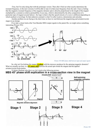 -True, but I’m only doing that with the prototype version. Then after I find out what exactly determines the
resonant frequency, in the next versions I will be able to tune it to that exact frequency from the start. I have a feeling
that the magnetic resonant frequency of the magnetic domains spin is directly proportional to the length of the magnet
multiplied by a constant (a relative permeability if you may, which is determined by the alloy composition of a
particular type of magnet (crystal lattice) - the logic in that is that the speed/velocity of a wave is different depending on
which medium is traveling). So that unknown constant is what I’m after to prove, demonstrate and calculate.
Another problem we are facing is the short time we have to wait between the magnetizing and actuator/exciter
stages in our design.
If we take a closer look at the Tom Bearden MEG output signals in the patent file, we might notice something
interesting (Picture 393):
Picture 393 MEG phase shift between input and output signals
So, why isn’t he kicking the magnet in phase with the sinewave produces by the spinning magnetic domains?
What we actually see here, is a 45° phase shift between the actual spin inside the magnet and the applied
actuator/exciter kicks/pulses.
To better illustrate why this is so, let‘s look at the following picture:
Picture 394
 