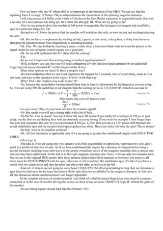 Now we know why the 45° phase shift is so important in the operation of the MEG. We can say that the
repulsing force F in stage 3 (Picture 394) is what maintains the momentum of the spinning magnetic domains.
I will concentrate in 4 bifilar coils which will be driven by four Mosfet transistors in sequential mode. But wait
a second, let’s not rush into this thing yet, let’s think this through. Ok. What are we going to do?
-First we are going to drive the mosfets at full power to magnetize the demagnetized magnet and establish a
spin at a particular frequency. Ok
-Second we will lower the power that the mosfets will switch on the coils, so now we are just exciting/actuating
the spin.
-Ok. But we have to implement the waiting period, a pause, a short time, a sleep time, a delay time between
changing the operation mode from magnetizing to actuating/exciting.
-Ok. Fine. We can do that by inserting a pause, a mute time, a transition blank state between the phases in the
signal output by our computer control square wave generator.
-Ok. So we will implement the 45° phase shift by waiting?
-Yes.
-So we can’t implement this waiting using a standard signal generator?
-Well, in theory you can, but you will need a triggering of your function/signal generator by an additional
triggering coil/sensor mounted 45° on the magnet in the device.
-What other options are there? Is there a simpler way?
-We must understand that we can’t just magnetize the magnet for 5 seconds, turn off everything, count to 3 in
our head, and turn on the actuator/exciter signal. It won’t work that way!
-Why? That’s the simplest way to do it, isn’t it?
-No, because the pause/delay/waiting period/sleep time is directly determined by the frequency you are using.
So if we are using 500 Hz switching in our magnet, then the waiting period is T/8 (360/8=45) which in our case is:
𝑓 = 500𝐻𝑧 ⇒ 𝑇 =
1
𝑓
=
1
500
= 0,002𝑠 = 2𝑚𝑠 Equation 131
This means that you will have to wait:
2𝑚𝑠
8
= 250µ𝑠 Equation 132
Can you count 250µs in your head and turn the actuator signal?
-No. But surely you will get a timing right with a bit of luck...
-No.No.No. This is insane! You can’t think that way! Of course if you lucky hit a multiple of 250 µs in your
delay, maybe. But we are dealing here with an extremely accurate timing. If you wait for example 7 time longer than
that you will counteract the spin! If you wait instead of 250 µs, 1,75ms then you have a 270° phase shift between the
actual established spin and the actuator kicks/spikes/pulses/one shots. Then your kicks will stop the spin! This is insane!
-So then, what is the simplest solution?
-Ok. All this discussion is applicable only if we are going to actuate the conditioned magnet with ONLY TWO
COILS!
-I don’t get it.
-The idea is if we are using only two actuator coils fired sequentially in opposition, then these two coils don’t
point to a preferred direction of spin. So if we have conditioned the magnet by a dynamic re-magnetization using a
second harmonic standing-wave-spin-wave in the atomic crystalline lattice of the magnetic material, then a certain spin
direction has been established. To the left or to the right magnetic domains spin. Now, if we use only two actuator coils
like we see in the original MEG patent, then these actuator spikes/kicks/short impulses or however you want to call
them, must be SYNCRONIZED with the spin, otherwise it will counteract the established spin. It’s like if you have a
motor with two stator poles and thus the rotor can spin to the right, as well as to the left.
However, if instead we are going to use at least 3 SEQUENCIAL driving/actuating/exiting then we introduce a
spin direction that must be the same direction with the spin direction established in the magnetic domains. In this case
all this discussion about synchronization is no longer applicable
So the simplest solution of synchronization I can think of is that the pause/sleep/delay time must be computer
controlled or in the case of mosfets driving the device we have to use accurate CMOS/TTL logic IC behind the gates of
the mosfets.
-So our timing signals should look like this (Picture 395):
 