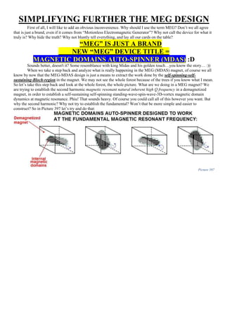 SIMPLIFYING FURTHER THE MEG DESIGN
First of all, I will like to add an obvious inconvenience. Why should I use the term MEG? Don’t we all agree
that is just a brand, even if it comes from “Motionless Electromagnetic Generator”? Why not call the device for what it
truly is? Why hide the truth? Why not bluntly tell everything, and lay all our cards on the table?
“MEG” IS JUST A BRAND
NEW “MEG” DEVICE TITLE =
MAGNETIC DOMAINS AUTO-SPINNER (MDAS) :D
Sounds better, doesn't it? Some resemblance with king Midas and his golden touch…you know the story… :))
When we take a step back and analyze what is really happening in the MEG (MDAS) magnet, of course we all
know by now that the MEG-MDAS design is just a means to extract the work done by the self-spinning-self-
sustaining-Bloch-region in the magnet. We may not see the whole forest because of the trees if you know what I mean.
So let’s take this step back and look at the whole forest, the whole picture. What are we doing in a MEG magnet? We
are trying to establish the second harmonic magnetic resonant natural inherent high Q frequency in a demagnetized
magnet, in order to establish a self-sustaining self-spinning standing-wave-spin-wave-3D-vortex magnetic domain
dynamics at magnetic resonance. Phiu! That sounds heavy. Of course you could call all of this however you want. But
why the second harmonic? Why not try to establish the fundamental? Won’t that be more simple and easier to
construct? So in Picture 397 let’s try and do that:
Picture 397
 