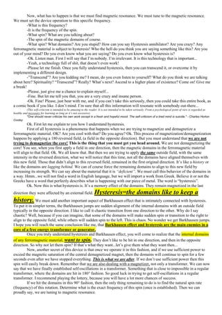 Now, what has to happen is that we must find magnetic resonance. We must tune to the magnetic resonance.
We must set the device operation to this specific frequency.
-What is this frequency?
-It is the frequency of the spin.
-What spin? What are you talking about?
-The spin of the magnetic domains of course.
-What spin? What domains? Are you stupid? How can you say Hysteresis annihilator? Are you crazy? Any
ferromagnetic material is subject to hysteresis! Who the hell do you think you are saying something like this? Are you
out of your mind? Do you even know what you are saying? Do you even know what hysteresis is?
-Ok. Listen man. First I will say that I’m nobody. I’m irrelevant. It is this technology that is important...
-Yeah, a technology full of shit, that doesn’t even work!
-Please let me finish. Once you fully understand hysteresis, then you can transcend it, or overcome it by
implementing a different design.
-”Transcend”? Are you kidding me? I mean, do you even listen to yourself? What do you think we are talking
about here? Spirituality? “Transcend”? Really? What’s next? Ascend to a higher plane of existence? Come on! Give me
a break!
-Please, just give me a chance to explain myself...
-Fine. But let me tell you that, you are a very crazy and insane person.
-Ok. Fine! Please, just bear with me, and if you can’t take this seriously, then you could take this entire book, as
a comic book if you like. I don’t mind. I’m sure that all this information will resonate with somebody out-there...
(This self-criticism is intended to be amusing to the reader. It is not intended to be taken seriously. From a psychological point of view is regarded as
healthy and necessary for learning as long as it’s not excessive).
"One should never criticize his own work except in a fresh and hopeful mood. The self-criticism of a tired mind is suicide." - Charles Horton
Cooley
Ok. First let me explain to you how I understand hysteresis.
First of all hysteresis is a phenomena that happens when we are trying to magnetize and demagnetize a
ferromagnetic material. OK? Are you cool with that? Do you agree? Ok. This process of magnetization/demagnetization
happens by applying a 180 reversed field, (a field in the opposite direction). But you must understand that we are not
trying to demagnetize the core! This is the thing that you must get you head around. We are not demagnetizing the
core! You see, when you first apply a field in one direction, then the magnetic domains in the ferromagnetic material
will align to that field. Ok. We all know that. But then we are trying to apply the same outside field, with the same
intensity in the reversed direction, what we will notice that this time, not all the domains have aligned themselves with
this new field. Those that didn’t align to this reversed field, remained in the first original direction. It’s like a history or
like the domains are lagging behind. We can of course force the remaining domains to align to this new field by
increasing its strength. We can say about the material that it is “deficient”. We must call this behavior of the domains in
a way. Hmm...we will not find a word in English language, but we will import a work from Greek. Believe it or not the
Greeks have a word that perfectly describes what is happening with our piece of metal. The word is “hysteresis”.
Ok. Now this is what hysteresis is. It’s a memory effect of the domains. They remain magnetized in the last
direction they were affected by an external field. Hysteresis=the domains like to keep a
history. We must add another important aspect of Barkhausen effect that is intimately connected with hysteresis.
To put it in simpler terms, the Barkhausen jumps are sudden alignment of the internal domains with an outside field
typically in the opposite direction. I like to call it chaotic transition from one direction to the other. Why do I say
chaotic? Well, because if you can imagine, that some of the domains will make sudden spin or transition to the right to
align to the opposite field, while others will sudden spin to the left. This is chaos. No wonder we get Barkhausen jumps.
I hope you will reach the same conclusion like me, that Barkhausen effect and hysteresis are the main enemies in a
core of a free energy transformer or generator.
Once you truly understand hysteresis and Barkhausen effect, you will come to realize that the internal domains
of any ferromagnetic material, want to spin. They don’t like to be hit in one direction, and then in the opposite
direction. So why not let them spin? If that’s what they want...let’s give them what they want then...
Now, another secret of this device is that once we operate it in this fashion, and if we use sufficient power to
exceed the magnetic saturation of the central demagnetized magnet, then the domains will continue to spin for a few
seconds even after we have stopped everything. This is what we are after. If we don’t use sufficient power then this
spin will easily break down. Remember that we are also dealing with a magnetizer, not only a transformer. We can now
say that we have finally established self-oscillations in a transformer. Something that is close to impossible in a regular
transformer, where the domains are hit in 180° fashion. So good luck in trying to get self-oscillations in a regular
transformer. I recommend playing the lottery, because you will have a lot more chances of success.
If we hit the domains in this 90° fashion, then the only thing remaining to do is to find the natural spin rate
(frequency) of this rotation. Determine what is the exact frequency of this spin (once is established). Then we can
proudly say, we are tuning to magnetic resonance.
 