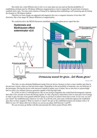 But reality has a total different story to tell, so we must open our eyes and see that the probability of
establishing a domain spin by 180 phasor difference magnetization is close to impossible. So good luck in trying to
establish such a spin. You have more chances of being hit by lightning than establishing a self-sustaining spin by hitting
the domains in 180 degrees fashion.
Therefore we must change our approach and magnetize the core or magnetic domains in less than 180°
directions, like a four stages 90° phasor difference in magnetization.
We could also drive the MDAS-Hysteresis annihilator with a two phase power signal like this:
Picture 404
This time, we also eliminate Barkhausen jumps from our device, because we have a more smother spin than in
the previous version, where we had activation stages. Depending on the accessibility of materials, one can build any of
the prototypes. Driving the device with sinewaves instead of square wave is better, but we also have to acknowledge
that we need a two channel sinewave generator capable of driving high loads.
So, at first we drive it with high power, like we are trying to magnetize the central hard ferromagnetic material,
then after a few seconds we lower the driving signals. It’s like a big heavy wheel that at first we must put a lot of energy
to make it spin, but once it has gained sufficient speed, we just have to pinch it from time to time. In our case, we can’t
just “pinch” the established spin whenever we want. If we hit the coils, and create a field that opposes the established
spin, then we have stopped it. What we need is to “pinch” the spin or the established rotation out of phase with it. In
MEG we see a 45° phase shift, but in theory we can use any phase shift between 1 and 90°.
We can of course go further with this and automate the whole system (Picture 405):
 