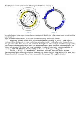 A slightly more accurate representation of the magnetic field lines at one stage is:
Picture 31 Picture 32
Now what happens is, that when you energize two opposite coils like this, you will get output power on their matching
secondary coils.
If you build a transformer like this, try and short-circuit the secondary and see what happens!
What do you think will happen? Well…conventional education tells us that we will see a spark, and if we
continue with this short-circuit, we could overheat and destroy the secondary winding. But not in this transformer…
This type is a so called "Lenz-less solid state generator". Meaning that no matter what you do to the secondary winding
you will not affect the primary winding in any way! No matter how much power you extract from the secondary, the
primary will never see it! It will not "see" a load connected to it! And even better - when you connect a load to the
secondary…THE INPUT POWER DECREASES! Quite the reverse of what you would expect!!!
However, DON'T GET YOUR HOPES UP… because this is only half of the story. Here is the other
disappointing half: even though this might seem like a huge COP, we are forgetting to take account of the power which
the transformer itself consumes, when no load is connected to the secondary. This is explain in section
 