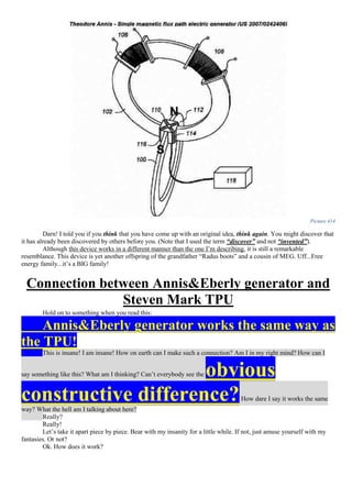 Picture 414
Darn! I told you if you think that you have come up with an original idea, think again. You might discover that
it has already been discovered by others before you. (Note that I used the term “discover” and not “invented”).
Although this device works in a different manner than the one I’m describing, it is still a remarkable
resemblance. This device is yet another offspring of the grandfather “Radus boots” and a cousin of MEG. Uff...Free
energy family...it’s a BIG family!
Connection between Annis&Eberly generator and
Steven Mark TPU
Hold on to something when you read this:
Annis&Eberly generator works the same way as
the TPU!
This is insane! I am insane! How on earth can I make such a connection? Am I in my right mind? How can I
say something like this? What am I thinking? Can’t everybody see the obvious
constructive difference?How dare I say it works the same
way? What the hell am I talking about here?
Really?
Really!
Let’s take it apart piece by piece. Bear with my insanity for a little while. If not, just amuse yourself with my
fantasies. Or not?
Ok. How does it work?
 