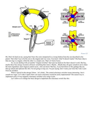 Picture 415
Ok. Don’t be hard on me, saying that I have the cores interpreted in a wrong fashion from the one described in the
patent. That what I say to be the core is the magnet and vice versa. You know what? It doesn't matter! The basic idea is
that one ring is a magnet, while the other is a simple core. That’s it! End of story.
So, we are dealing with yet another “magnet switcher” that I put my hand on fire that it doesn’t work. But hey,
maybe these free energy inventors all know something that I don’t. Maybe....Maybe they all agree somehow not to share
the main ingredient, main magical central secret...who can know? But hey, if you feel drawn to this garbage like me,
then go ahead and replicate this shit, I’m not going to stop you. I’m just saying: don’t waste your time like I did. Learn
from my mistakes.
What is special in this design? Hmm ...let’s think...The central reluctance switcher seems interesting...but it
sounds too vague. Let’s take it apart! How can such a reluctance switch be easily implemented? The easiest way to
implement such a 4 way magnetic reluctance switcher is by using 4 coils.
Let’s allow us to change the basic design to implement the reluctance switch like this:
 
