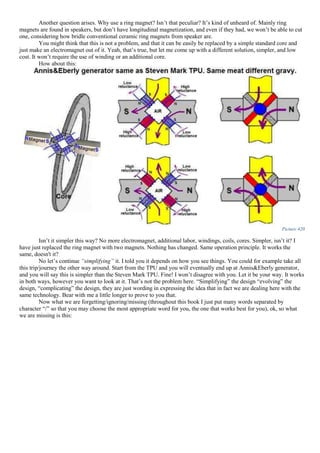 Another question arises. Why use a ring magnet? Isn’t that peculiar? It’s kind of unheard of. Mainly ring
magnets are found in speakers, but don’t have longitudinal magnetization, and even if they had, we won’t be able to cut
one, considering how bridle conventional ceramic ring magnets from speaker are.
You might think that this is not a problem, and that it can be easily be replaced by a simple standard core and
just make an electromagnet out of it. Yeah, that’s true, but let me come up with a different solution, simpler, and low
cost. It won’t require the use of winding or an additional core.
How about this:
Picture 420
Isn’t it simpler this way? No more electromagnet, additional labor, windings, coils, cores. Simpler, isn’t it? I
have just replaced the ring magnet with two magnets. Nothing has changed. Same operation principle. It works the
same, doesn't it?
No let’s continue “simplifying” it. I told you it depends on how you see things. You could for example take all
this trip/journey the other way around. Start from the TPU and you will eventually end up at Annis&Eberly generator,
and you will say this is simpler than the Steven Mark TPU. Fine! I won’t disagree with you. Let it be your way. It works
in both ways, however you want to look at it. That’s not the problem here. “Simplifying” the design “evolving” the
design, “complicating” the design, they are just wording in expressing the idea that in fact we are dealing here with the
same technology. Bear with me a little longer to prove to you that.
Now what we are forgetting/ignoring/missing (throughout this book I just put many words separated by
character “/” so that you may choose the most appropriate word for you, the one that works best for you), ok, so what
we are missing is this:
 