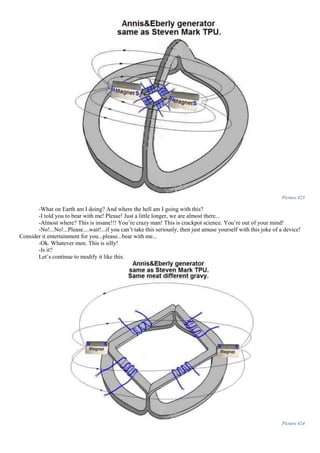 Picture 423
-What on Earth am I doing? And where the hell am I going with this?
-I told you to bear with me! Please! Just a little longer, we are almost there...
-Almost where? This is insane!!! You’re crazy man! This is crackpot science. You’re out of your mind!
-No!...No!...Please....wait!...if you can’t take this seriously, then just amuse yourself with this joke of a device!
Consider it entertainment for you...please...bear with me...
-Ok. Whatever men. This is silly!
-Is it?
Let’s continue to modify it like this:
Picture 424
 