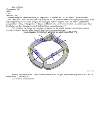 You might say:
-You can’t do that!
-What?
-That!
-What did I do?
-You can’t change the core of one device just for your sake to resemble the TPU. It’s insane! You can’t do that!
-Listen. What have I done? Trace back the steps that I did, and you will see that I haven’t done any major change in the
original operation principle except changing the ring magnet with two magnets. That’s all. And we agree that this
changes almost nothing in the operation of the device. The rest is the same. Same operation. Look into it again, if you
don’t believe me. Just the design is slightly different! Same meat, different gravy!
Now comes the big change, and you might not see this, but it is actually an improvement in the operation
principle because we are using all the magnetic flux from the permanent magnets:
Picture 425
Rotating the magnets by 90°, allows them to couple with the flux path they are switching (Picture 425). Isn’t it
more efficient? Think about it!
How about its operation now?
 