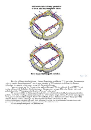 Picture 426
Then you might say, that just because I changed the design to look like the TPU, and replace the ring magnet
with two magnets doesn’t mean that it’s has the same operation as TPU, or that we are dealing with the same
technology. My response is that you are wrong. It is the same technology.
Again, you would say: No! You are mixing apples and oranges! This has nothing to do with TPU! You are
mixing cabbages with the baskets. Don’t you see, even the magnets are arranges differently, they are in reversed
polarity than in the TPU design you had described. You don’t make sense!
My response will be, my friend, again I say, that it is you who doesn't see, that by this arrangement, in this
polarity, it works by switching not only one flux path like in the original design, but four. When they are in repulsive
mode, you just turn around one magnet, then it will work better, because the flux in one side of the device will be
almost 0. So now we have not a single tiny difference between Annis TPU and Steven TPU.
(This self-criticism is intended to be amusing to the reader, at least for those who are not on the critic side. It is not intended to be taken seriously. From a
psychological point of view is regarded as healthy and necessary for learning as long as it’s not excessive).
It is still a simple 4 magnetic flux path switcher:
 
