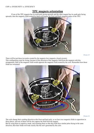 COP vs. OVERUNITY vs. EFFICIENCY
TPU magnets orientation
If one of the TPU magnets has its north pole facing upwards and the other magnet has its south pole facing
upwards, then the magnetic field created by them will bypass the front and back magnetic poles of the TPU:
Picture 33
There will be just these two poles created by the magnets (two magnetic closed circuits).
This configuration must be wrong, because of the direction of the magnetic field from the magnets with this
arrangement. Half of the magnetic field would opposite the magnetic field created by the coils. Remember how those
fields are orientated:
Picture 34
The coils change their winding direction at the front and back pole, so we have two magnetic fields in opposition in
these places, and one of them will be also oppose the field from the magnet.
But by using them in repulsive mode, and orienting them so that they both have similar poles facing in the same
direction, then their fields will look exactly like the one's generated by the coils:
 