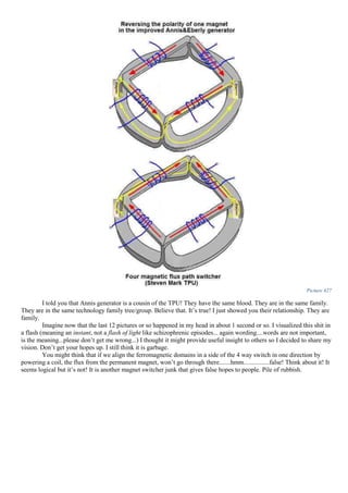 Picture 427
I told you that Annis generator is a cousin of the TPU! They have the same blood. They are in the same family.
They are in the same technology family tree/group. Believe that. It’s true! I just showed you their relationship. They are
family.
Imagine now that the last 12 pictures or so happened in my head in about 1 second or so. I visualized this shit in
a flash (meaning an instant, not a flash of light like schizophrenic episodes... again wording....words are not important,
is the meaning...please don’t get me wrong...) I thought it might provide useful insight to others so I decided to share my
vision. Don’t get your hopes up. I still think it is garbage.
You might think that if we align the ferromagnetic domains in a side of the 4 way switch in one direction by
powering a coil, the flux from the permanent magnet, won’t go through there.......hmm................false! Think about it! It
seems logical but it’s not! It is another magnet switcher junk that gives false hopes to people. Pile of rubbish.
 