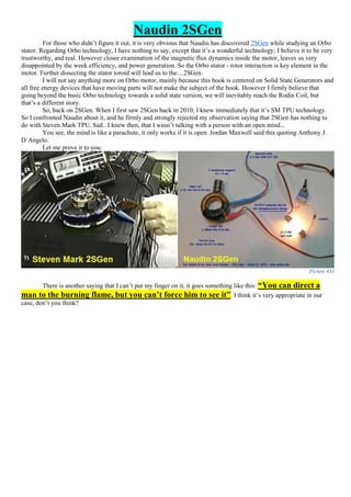 Naudin 2SGen
For those who didn’t figure it out, it is very obvious that Naudin has discovered 2SGen while studying an Orbo
stator. Regarding Orbo technology, I have nothing to say, except that it’s a wonderful technology; I believe it to be very
trustworthy, and real. However closer examination of the magnetic flux dynamics inside the motor, leaves us very
disappointed by the week efficiency, and power generation. So the Orbo stator - rotor interaction is key element in the
motor. Further dissecting the stator toroid will lead us to the....2SGen.
I will not say anything more on Orbo motor, mainly because this book is centered on Solid State Generators and
all free energy devices that have moving parts will not make the subject of the book. However I firmly believe that
going beyond the basic Orbo technology towards a solid state version, we will inevitably reach the Rodin Coil, but
that’s a different story.
So, back on 2SGen. When I first saw 2SGen back in 2010, I knew immediately that it’s SM TPU technology.
So I confronted Naudin about it, and he firmly and strongly rejected my observation saying that 2SGen has nothing to
do with Steven Mark TPU. Sad...I knew then, that I wasn’t talking with a person with an open mind...
You see, the mind is like a parachute, it only works if it is open. Jordan Maxwell said this quoting Anthony J.
D΄Angelo.
Let me prove it to you:
Picture 431
There is another saying that I can’t put my finger on it, it goes something like this: “You can direct a
man to the burning flame, but you can’t force him to see it”. I think it’s very appropriate in our
case, don’t you think?
 