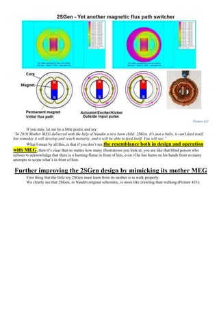 Picture 432
If you may, let me be a little poetic and say:
“In 2010 Mother MEG delivered with the help of Naudin a new born child: 2SGen. It's just a baby, it can't feed itself,
but someday it will develop and reach maturity, and it will be able to feed itself. You will see.”
What I mean by all this, is that if you don’t see the resemblance both in design and operation
with MEG, then it’s clear that no matter how many illustrations you look at, you are like that blind person who
refuses to acknowledge that there is a burning flame in front of him, even if he has burns on his hands from so many
attempts to scope what’s in front of him.
Further improving the 2SGen design by mimicking its mother MEG
First thing that the little toy 2SGen must learn from its mother is to walk properly.
We clearly see that 2SGen, in Naudin original schematic, is more like crawling than walking (Picture 433):
 