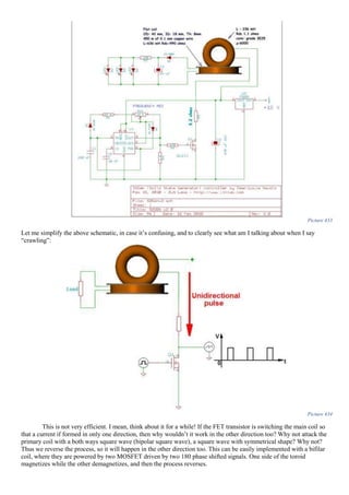 Picture 433
Let me simplify the above schematic, in case it’s confusing, and to clearly see what am I talking about when I say
“crawling”:
Picture 434
This is not very efficient. I mean, think about it for a while! If the FET transistor is switching the main coil so
that a current if formed in only one direction, then why wouldn’t it work in the other direction too? Why not attack the
primary coil with a both ways square wave (bipolar square wave), a square wave with symmetrical shape? Why not?
Thus we reverse the process, so it will happen in the other direction too. This can be easily implemented with a bifilar
coil, where they are powered by two MOSFET driven by two 180 phase shifted signals. One side of the toroid
magnetizes while the other demagnetizes, and then the process reverses.
 