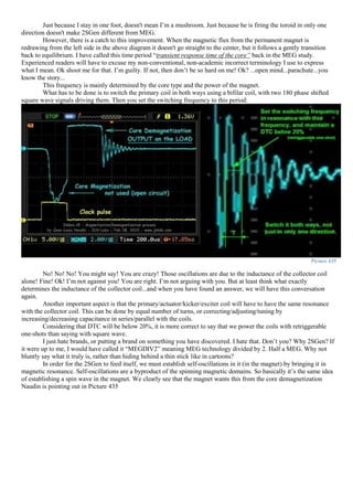 Just because I stay in one foot, doesn't mean I’m a mushroom. Just because he is firing the toroid in only one
direction doesn't make 2SGen different from MEG.
However, there is a catch to this improvement. When the magnetic flux from the permanent magnet is
redrawing from the left side in the above diagram it doesn't go straight to the center, but it follows a gently transition
back to equilibrium. I have called this time period “transient response time of the core” back in the MEG study.
Experienced readers will have to excuse my non-conventional, non-academic incorrect terminology I use to express
what I mean. Ok shoot me for that. I’m guilty. If not, then don’t be so hard on me! Ok? ...open mind...parachute...you
know the story...
This frequency is mainly determined by the core type and the power of the magnet.
What has to be done is to switch the primary coil in both ways using a bifilar coil, with two 180 phase shifted
square wave signals driving them. Then you set the switching frequency to this period:
Picture 435
No! No! No! You might say! You are crazy! Those oscillations are due to the inductance of the collector coil
alone! Fine! Ok! I’m not against you! You are right. I’m not arguing with you. But at least think what exactly
determines the inductance of the collector coil...and when you have found an answer, we will have this conversation
again.
Another important aspect is that the primary/actuator/kicker/exciter coil will have to have the same resonance
with the collector coil. This can be done by equal number of turns, or correcting/adjusting/tuning by
increasing/decreasing capacitance in series/parallel with the coils.
Considering that DTC will be below 20%, it is more correct to say that we power the coils with retriggerable
one-shots than saying with square wave.
I just hate brands, or putting a brand on something you have discovered. I hate that. Don’t you? Why 2SGen? If
it were up to me, I would have called it “MEGDIV2” meaning MEG technology divided by 2. Half a MEG. Why not
bluntly say what it truly is, rather than hiding behind a thin stick like in cartoons?
In order for the 2SGen to feed itself, we must establish self-oscillations in it (in the magnet) by bringing it in
magnetic resonance. Self-oscillations are a byproduct of the spinning magnetic domains. So basically it’s the same idea
of establishing a spin wave in the magnet. We clearly see that the magnet wants this from the core demagnetization
Naudin is pointing out in Picture 435
 