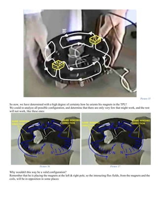 Picture 35
So now, we have determined with a high degree of certainty how he orients his magnets in the TPU!
We could re-analyze all possible configuration, and determine that there are only very few that might work, and the rest
will not work, like these ones:
Picture 36 Picture 37
Why wouldn't this way be a valid configuration?
Remember that he is placing the magnets at the left & right pole, so the interacting flux fields, from the magnets and the
coils, will be in opposition in some places:
 