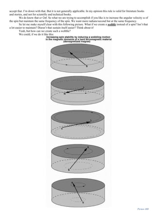 accept that. I’m down with that. But it is not generally applicable. In my opinion this rule is valid for literature books
and stories, and not for scientific and technical books.
We do know that ω=2πf. So what we are trying to accomplish if you like is to increase the angular velocity ω of
the spin but maintain the same frequency of the spin. We want more radians/second but at the same frequency.
So let me make myself clear with this following picture. What if we create a wobble instead of a spin? Isn’t that
a lot easier to maintain? Doesn’t that sustain itself easier? Think about it!
Yeah, but how can we create such a wobble?
We could, if we do it like this:
Picture 460
 