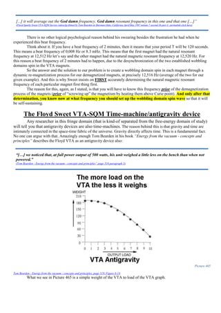 There is no other logical psychological reason behind his swearing besides the frustration he had when he
experienced this beat frequency.
Think about it. If you have a beat frequency of 2 minutes, then it means that your period T will be 120 seconds.
This means a beat frequency of 0,008 Hz or 8.3 mHz. This means that the first magnet had the natural resonant
frequency at 12,512 Hz let’s say and the other magnet had the natural magnetic resonant frequency at 12,520 Hz. For
this reason a beat frequency of 2 minutes had to happen, due to the desynchronization of the two established wobbling
domains spin in the VTA magnets.
So the answer and the solution to our problem is to create a wobbling domain spin in each magnet through a
dynamic re-magnetization process for our demagnetized magnets, at precisely 12,516 Hz (average of the two for our
given example). And this is why Sweet insists on FIRST accurately determining the natural magnetic resonant
frequency of each particular magnet first thing first.
The reason for this, again, as I stated, is that you will have to know this frequency prior of the demagnetization
process of the magnets (prior of “screwing up” the magnetism by heating them above Curie point). And only after that
determination, you know now at what frequency you should set up the wobbling domain spin wave so that it will
be self-sustaining.
The Floyd Sweet VTA-SQM Time-machine/antigravity device
Any researcher in this fringe domain (that is kind-of separated from the free-energy domain of study)
will tell you that antigravity devices are also time-machines. The reason behind this is that gravity and time are
intimately connected in the space-time fabric of the universe. Gravity directly affects time. This is a fundamental fact.
No one can argue with that. Amazingly enough Tom Bearden in his book “Energy from the vacuum - concepts and
principles” describes the Floyd VTA as an antigravity device also:
Picture 465
Tom Bearden - Energy from the vacuum - concepts and principles, page 319, Figure 6-14
What we see in Picture 465 is a simple weight of the VTA to load of the VTA graph.
[...] it will average out the God damn frequency, God damn resonant frequency in this one and that one […]”
(Floyd Sparky Sweet VTA-SQM Secrets videoclip filmed by Tom Bearden in Sherman Oaks, California April/May 1987 minute 7 second 36 part 4 –permalink click here)
“[…] we noticed that, at full power output of 500 watts, his unit weighed a little less on the bench than when not
powered.”
(Tom Bearden - Energy from the vacuum - concepts and principles” page 316 paragraph 3)
 