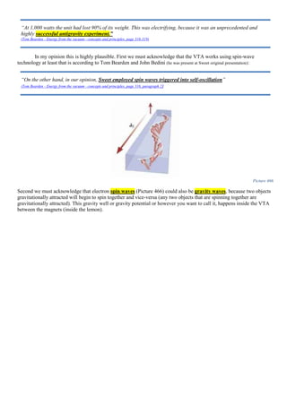 In my opinion this is highly plausible. First we must acknowledge that the VTA works using spin-wave
technology at least that is according to Tom Bearden and John Bedini (he was present at Sweet original presentation):
Picture 466
Second we must acknowledge that electron spin waves (Picture 466) could also be gravity waves, because two objects
gravitationally attracted will begin to spin together and vice-versa (any two objects that are spinning together are
gravitationally attracted). This gravity well or gravity potential or however you want to call it, happens inside the VTA
between the magnets (inside the lemon).
“At 1,000 watts the unit had lost 90% of its weight. This was electrifying, because it was an unprecedented and
highly successful antigravity experiment.”
(Tom Bearden - Energy from the vacuum - concepts and principles, page 316-319)
“On the other hand, in our opinion, Sweet employed spin waves triggered into self-oscillation”
(Tom Bearden - Energy from the vacuum - concepts and principles, page 316, paragraph 2)
 