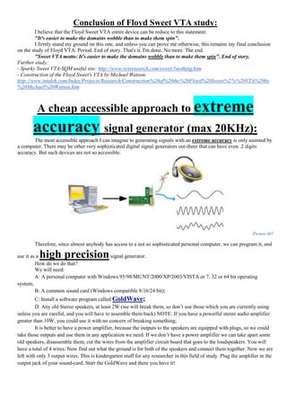 Conclusion of Floyd Sweet VTA study:
I believe that the Floyd Sweet VTA entire device can be reduce to this statement:
"It's easier to make the domains wobble than to make them spin".
I firmly stand my ground on this one, and unless you can prove me otherwise, this remains my final conclusion
on the study of Floyd VTA. Period. End of story. That's it. I'm done. No more. The end.
"Sweet VTA motto: It's easier to make the domains wobble than to make them spin". End of story.
Further study:
- Sparky Sweet VTA-SQM useful site: http://www.rexresearch.com/sweet/1nothing.htm
- Construction of the Floyd Sweet's VTA by Michael Watson:
http://www.intalek.com/Index/Projects/Research/Construction%20of%20the%20Floyd%20Sweet%27s%20VTA%20by
%20Michael%20Watson.htm
A cheap accessible approach to extreme
accuracy signal generator (max 20KHz):
The most accessible approach I can imagine to generating signals with an extreme accuracy is only assisted by
a computer. There may be other very sophisticated digital signal generators out-there that can have even .2 digits
accuracy. But such devices are not so accessible.
Picture 467
Therefore, since almost anybody has access to a not so sophisticated personal computer, we can program it, and
use it as a high precisionsignal generator.
How do we do that?
We will need:
A: A personal computer with Windows 95/98/ME/NT/2000/XP/2003/VISTA or 7, 32 or 64 bit operating
system;
B: A common sound card (Windows compatible 8/16/24 bit);
C: Install a software program called GoldWave;
D: Any old Stereo speakers, at least 2W (we will break them, so don’t use those which you are currently using
unless you are careful, and you will have to assemble them back) NOTE: If you have a powerful stereo audio amplifier
greater than 10W, you could use it with no concern of breaking something;
It is better to have a power amplifier, because the outputs to the speakers are equipped with plugs, so we could
take those outputs and use them in any application we need. If we don’t have a power amplifier we can take apart some
old speakers, disassemble them, cut the wires from the amplifier circuit board that goes to the loudspeakers. You will
have a total of 4 wires. Now find out what the ground is for both of the speakers and connect them together. Now we are
left with only 3 output wires. This is kindergarten stuff for any researcher in this field of study. Plug the amplifier in the
output jack of your sound-card. Start the GoldWave and there you have it!
 