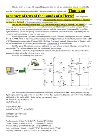 It has the ability to sweep a full range of frequencies from any x to any y in any time interval you wish. The
precision of a wave can be programmed with x and y variables with .4 digits accuracy. That is an
accuracy of tens of thousands of a Hertz! This is only usable
across long sounds-waves that is if for example you plot a sweep of a sinewave frequency from 12 to 14 Hz across
one hour wav file length of time (you will need lots of GB free space on your HDD).
This will advance the frequency from 12 Hz towards 14 Hz with a step of 0.0005 Hz per second! (No I’m not!
I’m not forgetting about frequency stability. I know. I know). Of course you won’t be forced to wait an hour near your device,
unless you want to be more accurate and determine more decimals for your resonant frequency (which is useful for
higher harmonics), you can always skip ahead with one click of a mouse. The user interface is user-friendly that is if
you know what you are doing or what you want to do.
System requirements: GoldWave requires a minimum 1.5GHz Pentium 4 (or compatible processor), a mouse,
256MB of RAM, 20MB of disk space, and a sound card. For best performance, a 2GHz or faster processor with 512MB
of RAM or more is recommended. Windows 2000, XP, Vista, 7, or later is required. Older versions of Windows will
not run recent versions of GoldWave, but you can install GoldWave v4.26 on those systems.
Don’t be scared if these requirements are too high if you want to bring to life an old useless computer for this
particular job. You could use older versions that require much less resources.
I could speak a lot on this program and create a tutorial for it, but that doesn't make the subject of this book.
You can view tutorials on the web here, here, or here.
You could use something along these lines:
Picture 470
Here are some cool mathematical expressions that outputs different signals. Don’t waste your time studying
digital signal processing DSP so that you know how to build these expressions. I repeat, it’s a waste of time. Maybe you
will find all of this useful, which I doubt, but hey you may never know...
int(2*t*(((n/N/2)*(y-x))+x))%2*2-1
(((n/N/2)*(y-x))+x)
abs(int(2*t*f)%2*2)
abs(int(2*t*(((n/N/2)*(y-x))+x))%2*2)
SIMPLEST DUTY CYCLE:
1-limit(int(t%5))
Another one shot: (1-(int(4*t*f)%2)*2)*(1-limit(int((2*t*f)%8)))
Coolest One shot: (1-(int(4*t*f)%2)*2)*(1-limit(int((2*t*f)%f)))
Works in ELF: (1-(int(10*t*f)%2)*2)*(1-limit(int((5*t*f)%f)))
Better switching at Higher f: (1-(int(15*t*f)%2)*2)*(1-limit(int((5*t*f)%f)))
Frequency correction: (1-(int(3*t*f^2)%2)*2)*(1-limit(int((t*f^2)%f)))
 