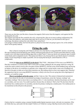 Picture 40 Picture 41
These ones are also false, just like above, because the magnetic field vectors from the magnets, work against the flux
developed by the coils.
The magnets must help the flux created by the coils, so knowing this, there are no more working configurations left.
This is where this deductive, and certain study ends, but it's not over. If, like me, you feel drawn to this type of
technology, then please continue the work which I have started here!
I am going to continue further, but from this point on, please be aware that I am going to guess a lot, so the certainty
factor will be greatly reduced.
Firing the coils
How is Steven exciting the coils? Well we do know for a fact that he is using pulsed DC, but how is he driving
this type of pulsed current through the coils? Which connection points does he use? It seems most likely that he is using
a square wave with sharp rising and falling edges (the so called "kicks"). Some say that he isn't using any type of control
circuit board, and no integrated circuits. That seems most likely to me, because Steven says that his device is extremely
simple. So let's keep things as simple as possible. (I'm not saying that having IC control board for a TPU is
complicated).
I think that there are no MOSFET's in his device! Why? Well…think about it! If he were to use MOSFET's,
then they would have to switch at least 100V at more than 10 Amps, judging by the wire gauge which he is using. He
would also need a control circuit to drive the gates of these MOSFET's, and due to the closed feedback loop, and having
no battery in the device, he would have to generate a low voltage and low current inside a some sort of feedback/coil
that drives the gates in order not to burn those transistors out. But nothing which we have seen supports that! Therefore
the supposition, that he is not using MOSFET transistors, is likely to be true (I'm not saying that with a high degree of
certainty, as I could be wrong).
There is no feedback coil in this system, and that, I state as a fact. This system is balanced and symmetrical,
and we have chosen for the sake of conventional knowledge of transformers, terms like "primary windings" and
"secondary windings". But we know that we are dealing with a 1:1 ratio transformer, therefore the primary can be used
as a secondary, and vice-versa. You could swap them, because they are identical. That's a fact! We also know that this
transformer has a median point in its secondary, and also his primary winding has a median point. Two median points in
his transformer (at the left pole in the pictures):
Picture 42
I believe that he is somehow using a common bistable/astable bipolar transistor circuit, with only two transistors. Why
do I think that way, and could it be that simple? I believe so! I think he is using a flip-flop circuit to drive these coils:
 