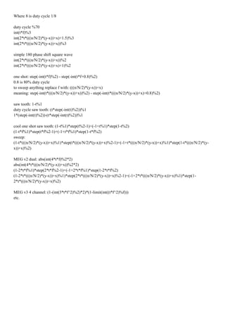 Where 8 is duty cycle 1/8
duty cycle %70
int(t*f)%3
int(2*t*(((n/N/2)*(y-x))+x)+1.5)%3
int(2*t*(((n/N/2)*(y-x))+x))%3
simple 180 phase shift square wave
int(2*t*(((n/N/2)*(y-x))+x))%2
int(2*t*(((n/N/2)*(y-x))+x)+1)%2
one shot: step(-int(t*f)%2) - step(-int(t*f+0.8)%2)
0.8 is 80% duty cycle
to sweep anything replace f with: (((n/N/2)*(y-x))+x)
meaning: step(-int(t*(((n/N/2)*(y-x))+x))%2) - step(-int(t*(((n/N/2)*(y-x))+x)+0.8)%2)
saw tooth: 1-t%1
duty cycle saw tooth: (t*step(-int(t)%2))%1
1*(step(-int(t)%2))-(t*step(-int(t)%2))%1
cool one shot saw tooth: (1-t%1)*step(t%2-1)+(-1+t%1)*step(1-t%2)
(1-t*f%1)*step(t*f%2-1)+(-1+t*f%1)*step(1-t*f%2)
sweep:
(1-t*(((n/N/2)*(y-x))+x)%1)*step(t*(((n/N/2)*(y-x))+x)%2-1)+(-1+t*(((n/N/2)*(y-x))+x)%1)*step(1-t*(((n/N/2)*(y-
x))+x)%2)
MEG v2 dual: abs(int(4*t*f)%2*2)
abs(int(4*t*(((n/N/2)*(y-x))+x))%2*2)
(1-2*t*f%1)*step(2*t*f%2-1)+(-1+2*t*f%1)*step(1-2*t*f%2)
(1-2*t*(((n/N/2)*(y-x))+x)%1)*step(2*t*(((n/N/2)*(y-x))+x)%2-1)+(-1+2*t*(((n/N/2)*(y-x))+x)%1)*step(1-
2*t*(((n/N/2)*(y-x))+x)%2)
MEG v3 4 channel: (1-(int(3*t*f^2)%2)*2)*(1-limit(int((t*f^2)%f)))
etc.
 
