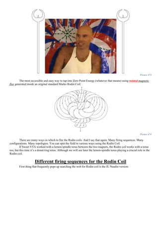 Picture 473
The most accessible and easy way to tap into Zero Point Energy (whatever that means) using twisted magnetic
flux generated inside an original standard Marko Rodin Coil:
Picture 474
There are many ways in which to fire the Rodin coils. And I say that again. Many firing sequences. Many
configurations. Many topologies. You can spin the field in various ways using the Rodin Coil.
If Sweet VTA worked with a lemon/spindle torus between the two magnets, the Rodin coil works with a torus
too, but this time it’s a donut/ring torus. Although we will see later the lemon-spindle torus playing a crucial role in the
Rodin coil.
Different firing sequences for the Rodin Coil
First thing that frequently pops up searching the web for Rodin coil is the JL Naudin version:
 